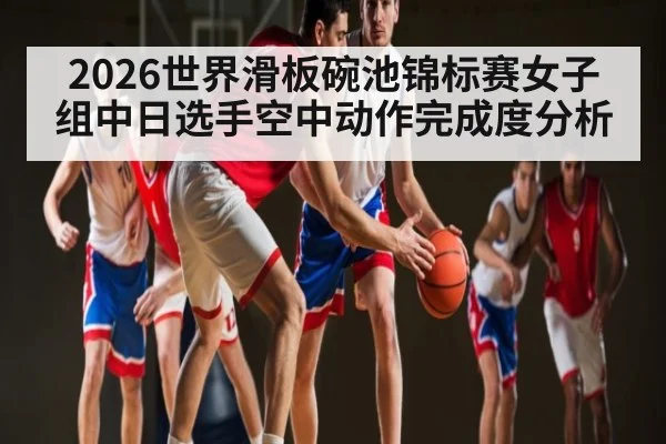 2026世界滑板碗池锦标赛女子组中日选手空中动作完成度分析 - 5eplay